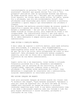 insistentemente as palavras "sou rico" e "sou próspero e nada
aconteceu". Descobri que quando diziam "sou rico e "sou
próspero" sentiam-se como se estivessem dizendo uma mentira.
Um homem disse-me certa vez : "Afirmei que sou próspero até
ficar exausto. As coisas agora estão piores. Eu sabia, quando
fiz a afirmação, que ela era evidentemente falsa". Suas
afirmações eram rejeitadas pela mente consciente e acontecia
justamente o oposto daquilo que externamente ele afirmava e
clamava.
Sua afirmação tem melhores possibilidades de sucesso quando é
específica e quando não produz um conflito mental ou dá
margem a argumentação - daí por que as declarações daquele
homem fizeram as coisas piorar, pois sugeriam no fundo a sua
incapacidade. Seu subconsciente aceita o que você sentir
realmente como verdadeiro e não palavras ou afirmações vãs. A
fé ou idéia dominante é sempre aceita pela mente
subconsciente.
COMO EVITAR O CONFLITO MENTAL
O meio ideal de superar o conflito mental, para quem enfrenta
essa dificuldade, é o seguinte : faça freqüentemente,
especialmente pouco antes de dormir, a afirmação categórica
de que "de dia e de noite, estou prosperando em todos os meus
negócios". Esta afirmação não provocará nenhum argumento
negativo, pois não se choca com a impressão de necessidade
financeira da sua mente subconsciente.
113
Sugeri certa vez a um negociante, cujas vendas e situação
financeira piorávam dia a dia, deixando-o extremamente
preocupado, que se sentasse em seu escritório, em paz e
tranqüilidade, repetindo inúmeras vezes a seguinte
afirmação : "As vendas estão melhorando dia a dia". Isso
determinou a cooperação do consciente com o subconsciente,
surgindo imediatamente os resultados positivos.
NÃO ASSINE CHEQUES EM BRANCO
Você está assinando cheques em branco quando diz frases como
"o dinheiro não chega", "está havendo escassez", "perderei a
casa por causa da hipoteca" etc. Se éstá com medo do futuro,
também está assinando um cheque em branco e atraindo
condições negativas para você. A sua mente subconsciente toma
o seu medo e declaração negativa como sua vontade e tudo faz
para erguer obstáculos e causar dilações, privàções e
limitações em sua vida.
 