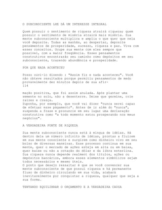 O SUBCONSCIENTE LHE DÁ UM INTERESSE INTEGRAL
Quem possuir o sentimento de riqueza atrairá riqueza; quem
possuir o sentimento de miséria atrairá mais miséria. Sua
mente subconsciente multiplica e amplia o que quer que nela
você deposite. Todas as manhãs, ao despertar, deposite
pensàmentos de prosperidade, sucesso, riqueza e paz. Viva com
esses conceitos. Ocupe sua mente com eles sempre que
possível, com a maior freqüência. Esses pensamentos
construtivos encontrarão seu caminho como depósitos em seu
subconsciente, trazendo abundância e prosperidade.
POR QUE NADA ACONTECEU
Posso ouvi-lo dizendo : "Assim fiz e nada aconteceu". Você
não obteve resultados porque permitiu pensamentos de medo
provavelmente dez minutos depois de sua afir-
114
mação positiva, que foi assim anulada. Após plantar uma
semente no solo, não a desenterre. Deixe que germine, crie
raízes e cresça.
Suponha, por exemplo, que você vai dizer "nunca serei capaz
de efetuar esse pàgamento". Antes de ir além do "nunca",
suspenda a frase e pronuncie em seu lugar uma declaração
construtiva como "a todo momento estou prosperando nos meus
negócios".
A VERDADEIRA FONTE DE RIQUEZA
Sua mente subconsciente nunca está à míngua de idéias. Há
dentro dela um número infinito de idéias, prontas a fluírem
em sua mente consciente e surgirem como dinheiro vivo em seu
bolso de diversas maneiras. Esse processo continua em sua
mente, quer o mercado de ações esteja em alta ou em baixa,
quer baixe ou não a cotação do dólar e da libra esterlina.
Sua riqueza nunca depende realment dos títulos, ações ou
depósitos bancários, embora esses elementos simbólicos sejam
todos necessários e mesmo úteis.
O ponto que desejo ressaltar é que se você convencer sua
mente subconsciente de que possui riqueza e há permanente
fluxo de dinheiro circulando em sua vida, acabará
inevitavelmente por conquistar a riqueza, qualquer que seja a
sua forma.
TENTANDO EQUILIBRAR O ORÇAMENTO E A VERDADEIRA CAUSA
 