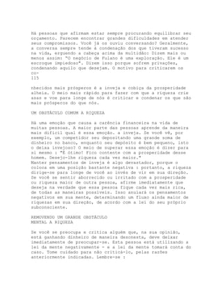 Há pessoas que afirmam estar sempre procurando equilibrar seu
orçamento. Parecem encontrar grandes dificuldades em atender
seus compromissos. Você já os ouviu conversando? Geralmente,
a conversa sempre tende à condenação dos que tiveram sucesso
na vida, erguendo a cabeça acima da multidão: Dizem mais ou
menos assim: “O negócio de Fulano é uma exploração. Ele é um
escroque impiedoso". Dizem isso porque sofrem privações,
condenando aquilo que desejam. O motivo para criticarem os
co-
115
nhecidos mais prósperos é a inveja e cobiça da prosperidade
alheia. O meio mais rápido para fazer com que a riqueza crie
asas e voe para longe de nós é criticar e condenar os que são
mais prósperos do que nós.
UM OBSTÁCULO COMUM A RIQUEZA
Há uma emoção que causa a carência financeira na vida de
muitas pessoas. A maior parte das pessoas aprende da maneira
mais difícil qual é essa emoção. a inveja. Se você vê, por
exemplo, um competidor seu depositando uma grande soma de
dinheiro no banco, enquanto seu depósito é bem pequeno, isto
o deixa invejoso? O meio de superar essa emoção é dizer para
si mesmo : "É ótimo! Fico contente com a prosperidade desse
homem. Desejo-lhe riqueza cada vez maior."
Manter pensamentos de inveja é algo devastador, porque o
coloca em uma posição bastante negativa : portanto, a riqueza
dirige-se para longe de você ao invés de vir em sua direção.
Se você se sentir aborrecido ou irritado com a prosperidade
ou riqueza maior de outra pessoa, afirme imediatamente que
deseja na verdade que essa pessoa fique cada vez mais rica,
de todas as maneiras possíveis. Isso anulará os pensamentos
negativos em sua mente, determinando um fluxo ainda maior de
riquezas em sua direção, de acordo com a lei do seu próprio
subconsciente.
REMOVENDO UM GRANDE OBSTÁCULO
MENTAL A RIQUEZA
Se você se preocupa e critica alguém que, na sua opinião,
está ganhando dinheiro de maneira desonesta, deve deixar
imediatamente de preocupar-se. Esta pessoa está utilizando a
lei da mente negativamente - e a lei da mente tomará conta do
caso. Tome cuidado para não criticá-lo, pelas razões
anteriormente indicadas. Lembre-se :
 