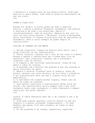 o obstáculo à riqueza está em sua própria mente. Você pode
destruí-lo agora mesmo. Pode fazê-lo pondo-se mentalmente em
paz com todos.
118
DURMA E FIQUE RICO
Quando for dormir, à noite; ponha em ação a seguinte
técnica : repita a palavra "Riqueza" calmamente, sem esforço
e sentindo-a em toda a sua plenitude. Repita-a
interminavelmente, como um acalanto. Embale-se até cair no
sono com essa única palavra : "Riqueza". Ficará surpreendido
pelos resultados. A riqueza fluirá para você em avalanchas de
abundância. Este é outro exemplo do poder mágico do
subconsciente.
UTILIZE OS PODERES DE SUA MENTE
1. Decida conquistar riqueza da maneira mais fácil, com a
ajuda infalível do seu subconsciente.
2. Tentar acumular riquezas com o suor do seu rosto é trabhho
pesado e apenas o caminho para ser o homem mais rico do
cemitério. Para conquistar riqueza, não é necessário
trabalhar como um escravo.
3. A riqueza é uma convicção subconsciente. Ponha em sua
mente a idéia da riqueza.
4. O problema com a maioria das pessoas é que não possuem os
meios invisíveis de apoio.
5. Repita a palavra "riqueza" para si próprio, antes de
dormir, durante uns cinco minutos, em voz lenta e tranqüila.
O seu subconsciente fará com que a riqueza surja em sua
experiência.
6. O sentimento de riqueza produz riqueza. Tenha isso em
mente em todas as ocasiões.
7. Suas mentes consciente e subconsciente devem estar de
acordo. Seu subconsciente aceita sempre tudo O que você
realmente sente como verdadeiro. A idéia dominante é sempre
aceita por sua mente subcons-
119
ciente. A idéia dominante deve ser a de riqueza e não a de
pobreza.
8. Você pode superar qualquer conflito mental no que diz
respeito à riqueza, afirmando freqüentemente : "A cada
momento que passa, fico mais próspero em todos os meus
negócios."
9. Se seu problema é de vendas, aumente-as, repetindo
 