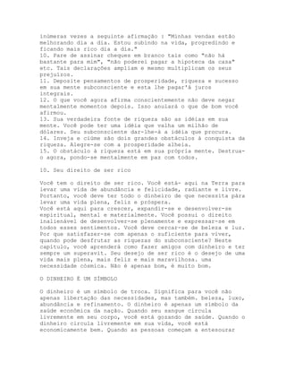 inúmeras vezes a seguinte afirmação : "Minhas vendas estão
melhorando dia a dia. Estou subindo na vida, progredindo e
ficando mais rico dia a dia."
10. Pare de assinar cheques em branco tais como "não há
bastante para mim", "não poderei pagar a hipoteca da casa"
etc. Tais declarações ampliam e mesmo multiplicam os seus
prejuízos.
11. Deposite pensamentos de prosperidade, riqueza e sucesso
em sua mente subconsciente e esta lhe pagar'á juros
integrais.
12. O que você agora afirma conscientemente não deve negar
mentalmente momentos depois. Isso anulará o que de bom você
afirmou.
13. Sua verdadeira fonte de riqueza são as idéias em sua
mente. Você pode ter uma idéia que valha um milhão de
dólares. Seu subconsciente dar-lhe-á a idéia que procura.
14. Inveja e ciúme são dois grandes obstáculos à conquista da
riqueza. Alegre-se com a prosperidade alheia.
15. O obstáculo à riqueza está em sua própria mente. Destrua-
o agora, pondo-se mentalmente em paz com todos.
10. Seu direito de ser rico
Você tem o direito de ser rico. Você está- aqui na Terra para
levar uma vida de abundância e felicidade, radiante e livre.
Portanto, você deve ter todo o dinheiro de que necessita pára
levar uma vida plena, feliz e próspera.
Você está aqui para crescer, expandir-se e desenvolver-se
espiritual, mental e materialmente. Você possui o direito
inalienável de desenvolver-se plenamente e expressar-se em
todos esses sentimentos. Você deve cercar-se de beleza e luz.
Por que satisfazer-se com apenas o suficiente para viver,
quando pode desfrutar as riquezas do subconsciente? Neste
capítulo, você aprenderá como fazer amigos com dinheiro e ter
sempre um superavit. Seu desejo de ser rico é o desejo de uma
vida mais plena, mais feliz e mais maravilhosa. uma
necessidade cósmica. Não é apenas bom, é muito bom.
O DINHEIRO É UM SÍMBOLO
O dinheiro é um símbolo de troca. Significa para você não
apenas libertação das necessidades, mas também. beleza, luxo,
abundância e refinamento. O dinheiro é apenas um símbolo da
saúde econômica da nação. Quando seu sangue circula
livremente em seu corpo, você está gozando de saúde. Quando o
dinheiro circula livremente em sua vida, você está
economicamente bem. Quando as pessoas começam a entesourar
 