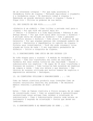 dá um interesse integral - Por que nada aconteceu A
verdadeira fonte de riqueza - Tentando equilibrar o orçamento
e a verdadeira causa - Um obstáculo comum à riqueza -
Removendo um grande obstáculo mental à riqueza - Durma e
fique rico - Utilize os poderes de sua mente.
10. SEU DIREITO DE SER RICO.........119
-Dinheiro é um símbolo - Como trilhar a estrada real para a
riqueza - Por que você não possui mais di-
:< nheiro - O dinheiro e a vida equilibrada - Pobreza é uma
doença mental - Por que você nunca deve criticar o dinheiro -
A atitude certa em relação ao dinheiro - Como o pensador
científico encara o dinheiro - Como atrair o dinheiro de que
necessita - Por que algumas pessoas não conseguem aumento de
salário - Obstáculos e impedimentos no caminho da riqueza -
Proteja seus investimentos - Você não pode conseguir coisa
alguma em troca de nada - O seu suprimento permanente de
dinheiro - Inicie a conquista da riqueza.
11. O SUBCONSCIENTE COMO SÓCIO EM SEU SUCESSO 129
As três etapas para o sucesso - A medida do verdadeiro
sucesso - Como ele transformou seu sonho em realidade - A
farmácia dos seus sonhos tornou-se uma realidade - Usando o
subconsciente nos negócios - Um rapaz de 16 anos transforma o
fracasso em sucesso - Como tornar-se bem sucedido em negócios
de compra e venda - Como ela obteve o que desejava - Uma
técnica do sucesso utilizada por muitos homens de negócios e
empresários eminentes - Destaques.
12. OS CIENTISTAS UTILIZAM O SUBCONSCIENTE . . . 141
Como um famoso cientista produziu suas invenções Como um
notável naturalista resolveu seu problema - Um eminente
médico resolveu o problema do dia-
15
betes - Como um famoso cientista e físico escapou de um campo
de concentração russo - Como os arqueólogos e paleontólogos
reconstituem cenas antigas Como receber a orientação do
subconsciente - Como o subconsciente revelou onde estava um
testamento O segredo da orientação - Pontos que devem ser
lembrados.
13. O SUBCONSCIENTE E AS MARAVILHAS DO SONO . . 151
 