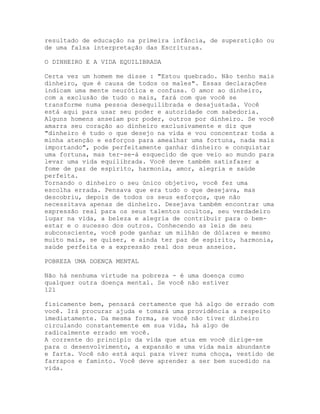 resultado de educação na primeira infância, de superstição ou
de uma falsa interpretação das Escrituras.
O DINHEIRO E A VIDA EQUILIBRADA
Certa vez um homem me disse : "Estou quebrado. Não tenho mais
dinheiro, que é causa de todos os males". Essas declarações
indicam uma mente neurótica e confusa. O amor ao dinheiro,
com a exclusão de tudo o mais, fará com que você se
transforme numa pessoa desequilibrada e desajustada. Você
está aqui para usar seu poder e autoridade com sabedoria.
Alguns homens anseiam por poder, outros por dinheiro. Se você
amarra seu coração ao dinheiro exclusivamente e diz que
"dinheiro é tudo o que desejo na vida e vou concentrar toda a
minha atenção e esforços para amealhar uma fortuna, nada mais
importando", pode perfeitamente ganhar dinheiro e conquistar
uma fortuna, mas ter-se-á esquecido de que veio ao mundo para
levar uma vida equilibrada. Você deve também satisfazer a
fome de paz de espírito, harmonia, amor, alegria e saúde
perfeita.
Tornando o dinheiro o seu único objetivo, você fez uma
escolha errada. Pensava que era tudo o que desejava, mas
descobriu, depois de todos os seus esforços, que não
necessitava apenas de dinheiro. Desejava também encontrar uma
expressão real para os seus talentos ocultos, seu verdadeiro
lugar na vida, a beleza e alegria de contribuir para o bem-
estar e o sucesso dos outros. Conhecendo as leis de seu
subconsciente, você pode ganhar um milhão de dólares e mesmo
muito mais, se quiser, e ainda ter paz de espírito, harmonia,
saúde perfeita e a expressão real dos seus anseios.
POBREZA UMA DOENÇA MENTAL
Não há nenhuma virtude na pobreza - é uma doença como
qualquer outra doença mental. Se você não estiver
121
fisicamente bem, pensará certamente que há algo de errado com
você. Irá procurar ajuda e tomará uma providência a respeito
imediatamente. Da mesma forma, se você não tiver dinheiro
circulando constantemente em sua vida, há algo de
radicalmente errado em você.
A corrente do princípio da vida que atua em você dirige-se
para o desenvolvimento, a expansão e uma vida mais abundante
e farta. Você não está aqui para viver numa choça, vestido de
farrapos e faminto. Você deve aprender a ser bem sucedido na
vida.
 
