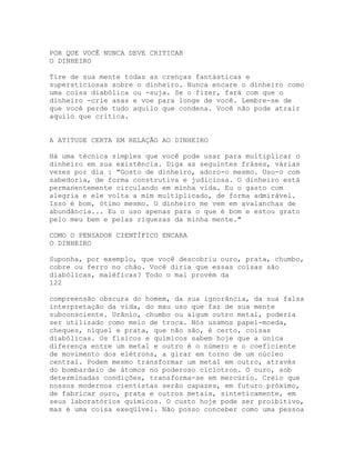 POR QUE VOCÊ NUNCA DEVE CRITICAR
O DINHEIRO
Tire de sua mente todas as crenças fantásticas e
supersticiosas sobre o dinheiro. Nunca encare o dinheiro como
uma coisa diabólica ou -suja. Se o fizer, fará com que o
dinheiro -crie asas e voe para longe de você. Lembre-se de
que você perde tudo aquilo que condena. Você não pode atrair
aquilo que critica.
A ATITUDE CERTA EM RELAÇÃO AO DINHEIRO
Há uma técnica simples que você pode usar para multiplicar o
dinheiro em sua existência. Diga as seguintes fráses, várias
vezes por dia : "Gosto de dinheiro, adoro-o mesmo. Uso-o com
sabedoria, de forma construtiva e judiciosa. O dinheiro está
permanentemente circulando em minha vida. Eu o gasto com
alegria e ele volta a mim multiplicado, de forma admirável.
Isso é bom, ótimo mesmo. O dinheiro me vem em avalanchas de
abundância... Eu o uso apenas para o que é bom e estou grato
pelo meu bem e pelas riquezas da minha mente."
COMO O PENSADOR CIENTÍFICO ENCARA
O DINHEIRO
Suponha, por exemplo, que você descobriu ouro, prata, chumbo,
cobre ou ferro no chão. Você diria que essas coisas são
diabólicas, maléficas? Todo o mal provém da
122
compreensão obscura do homem, da sua ignorância, da sua falsa
interpretação da vida, do mau uso que faz de sua mente
subconsciente. Urânio, chumbo ou algum outro metal, poderia
ser utilizado como meio de troca. Nós usamos papel-moeda,
cheques, níquel e prata, que não são, é certo, coisas
diabólicas. Os físicos e químicos sabem hoje que a única
diferença entre um metal e outro é o número e o coeficiente
de movimento dos elétrons, a girar em torno de um núcleo
central. Podem mesmo transformar um metal em outro, através
do bombardeio de átomos no poderoso cíclotron. O ouro, sob
determinadas condições, transforma-se em mercúrio. Creio que
nossos modernos cientistas serão capazes, em futuro próximo,
de fabricar ouro, prata e outros metais, sinteticamente, em
seus laboratórios químicos. O custo hoje pode ser proibitivo,
mas é uma coisa exeqüível. Não posso conceber como uma pessoa
 