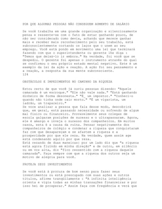 POR QUE ALGUMAS PESSOAS NÃO CONSEGUEM AUMENTO DE SALÁRIO
Se você trabalha em uma grande organização e silenciosamente
pensa e ressente-se com o fato de estar ganhando pouco, de
não ser considerado como devia, achando que merece ganhar
mais e receber mais reconhecimento pelo seu trabalho, está
subconscientemente cortando os laços que o unem ao seu
emprego. Você está pondo em movimento uma lei que terminará
fazendo com que o superintendente ou gerente lhe diga :
"Temos que deixá-lo ir embora." Na verdade, foi você que se
despediu. O gerente foi apenas o instrumento através do qual
se confirmou o seu próprio estado mental negativo. Este é um
exemplo da lei da ação e reação. A ação foi seu pensamento e
a reação, a resposta da sua mente subconsciente.
124
OBSTÁCULOS E IMPEDIMENTOS NO CAMINHO DA RIQUEZA
Estou certo de que você já ouviu pessoas dizendo: "Aquele
camarada é um escroque." "Ele não vale nada." "Está ganhando
dinheiro de forma desonesta." "É_ um impostor." "Conheci-o
quando não tinha onde cair morto." "É um vigarista, um
ladrão, um trapaceiro."
Se voce analisar a pessoa que fala desse modo, descobrirá
que, em geral, está passando necessidade ou sofrendo de algum
mal físico ou financeiro. Provavelmente seus colegas de
escola galgaram posições de sucesso e o ultrapassaram. Agora,
ele é amargo e inveja o sucesso dos companheiros. Em muitos
casos, esta é a causa da ruína. Pensar negativamente dos
companheiros de colégio e condenar a riqueza que conquistaram
faz com que desapareçam e se afastem a riqueza e a
prosperidade por que ele reza. Na verdade, quem assim age
está condenando aquilo por que reza.
Está rezando de duas maneiras: por um lado diz que "a riqueza
está agora fluindo em minha direção" e de outro, em silêncio
ou em voz alta, diz "fico ressentido com a riqueza daquele
camarada". Faça sempre com que a riqueza dos outros seja um
motivo de alegria para você.
PROTEJA SEUS INVESTIMENTOS
Se você está à procura de bom senso para fazer seus
investimentos ou está preocupado com suas ações e outros
títulos, afirme tranqüilamente : "A infinita inteligência
orienta e vigia todas as minhas transações financeiras e por
isso hei de prosperar." Assim faça com freqüência e verá que
 