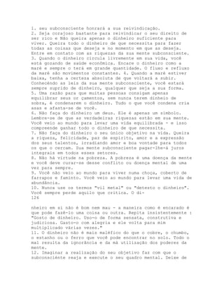 1. seu subconsciente honrará a sua reivindicação.
2. Seja corajoso bastante para reivindicar o seu direito de
ser rico e Não queira apenas o dinheiro suficiente para
viver. Queira todo o dinheiro de que necessita para fazer
todas as coisas que deseja e no momento em que as deseja.
Entre em contato com as riquezas da sua mente subconsciente.
3. Quando o dinheiro circula livremente em sua vida, você
está gozando de saúde econômica. Encare o dinheiro como a
maré e sempre o terá em grande quantidade. O fluxo e refluxo
da maré são movimentos constantes. 4. Quando a maré estiver
baixa, tenha a certeza absoluta de que voltará a subir.
Conhecéndo as leis da sua mente subconsciente, você estará
sempre suprido de dinheiro, qualquer que seja a sua forma.
5. Uma razão para que muitas pessoas consigam apenas
equilibrar seus or çamentos, sem nunca terem dinheio de
sobra, é condenarem o dinheiro. Tudo o que você condena cria
asas e afasta-se de você.
6. Não faça do dinheiro um deus. Ele é apenas um símbolo.
Lembre-se de que as verdadeiras riquezas estão em sua mente.
Você veio ao mundo para levar uma vida equilibrada - e isso
compreende ganhar todo o dinheiro de que necessita.
7. Não faça do dinheiro o seu único objetivo na vida. Queira
a riqueza, felicidade, paz de espírito, amor e a expressão
dos seus talentos, irradiando amor e boa vontade para todos
os que o cercam. Sua mente subconsciente pagar-lhe-á juros
integrais em todos esses setores.
8. Não há virtude na pobreza. A pobreza é uma doença da mente
e você deve curar-se desse conflito ou doença mental de uma
vez para sempre.
9. Você não veio ao mundo para viver numa choça, coberto de
farrapos e faminto. Você veio ao mundo para levar uma vida de
abundância.
10. Nunca use os termos "vil metal" ou "detesto o dinheiro".
Você sempre perde aquilo que critica. O di-
126
nheiro em si não é bom nem mau - a maneira como é encarado é
que pode fazê-lo uma coisa ou outra. Repita insistentemente :
"Gosto de dinheiro. Uso-o de forma sensata, construtiva e
judiciosa. Gasto-o com alegria e ele volta para mim
multiplicado várias vezes."
11. O dinheiro não é mais maléfico do que o cobre, o chumbo,
o estanho ou o ferro que você pode encontrar no solo. Todo o
mal resulta da ignorância e da má utilização dos poderes da
mente.
12. Imaginar a realização do seu objetivo faz com que o
subconsciénte reaja e execute o seu quadro mental. Deixe de
 