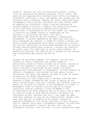 dinheiro. Possuía uma casa na França para passar o verão e
vivia na Inglaterra de maneira opulenta. Vivia, porém, com
pavor de ser apanhado pela Scotland Yard. Sofria de inúmeros
distúrbios interiores, o que, sem dúvida, era causado por seu
constante medo e profundo complexo de culpa. Sabia que agira
erradamente. Esse profundo sentimento de culpa atraía todas
as espécies de distúrbios. Então, resolveu entregar-se
voluntariamente à polícia e cumpriu uma sentença de prisão.
Ao ser libertado, procurou conselhos psicológicos e
espirituais e transformou-se em um novo homem. Foi trabalhar
e tornou-se um cidadão honesto e respeitador da lei.
Descobriu o que gostava de fazer e foi feliz.
Uma pessoa bem sucedida ama seu trabalho e expressa-se
plenamente. O sucesso depende de um ideal mais alto que a
mera acumulação de riquezas. O homem de sucesso é aquele que
possui grande conhecimento psicológico e espiritual. Muitos
dos maiores industriais da atualidade dependem do uso correto
de seus subconscientes para alcançar o sucesso nos negócios.
Há alguns anos, foi publicado um artigo sobre Flagler, um
magnata do petróleo. Ele admitia que o segredo do seu sucesso
era a habilidade que possuía de ver um
131
projeto em sua forma acabada. Por exemplo : em seu caso,
fechava os olhos e imaginava uma grande indústria
petrolífera, vendo os trens correndo nos trilhos, ouvindo os
apitos das chaminés e sentindo o cheiro da fumaça. Tendo
visto e sentido a realização de sua oração, sua mente
subconsciente providenciava o atendimento. Se você imagina um
objetivo claramente, será provido de tudo aquilo de que
necessitar, por meios que ignora, através do poder de operar
milagres da sua mente subconsciente.
Ao considerar as três etapas para o sucesso, você não deve
esquecer o poder fundamental das forças criadoras de sua
mente subconsciente. Elas são a energia que sustenta todos os
passos na escalada do sucesso. O seu pensamento é criador. O
pensamento unido ao sentido torna-se uma fé ou crença
subjetiva: faça-se conforme a vossa fé MATEUS 9 :29.
O conhecimento da força poderosa que há em você e que é capaz
de realizar todos os seus desejos dá-lhe confiança e um
sentimento de paz. Qualquer que seja o seu campo de ação,
você deve conhecer as leis do seu subconsciente. Quando você
sabe como aplicar os poderes da sua mente e quando se
expressa plenamente e aos outros distribui os seus talentos,
está no caminho certo para o verdadeiro sucesso. Se você está
total ou parcialmente a serviço de Deus. Ele, por Sua
verdadeira natureza, está com você - e, por conseguinte, quem
 