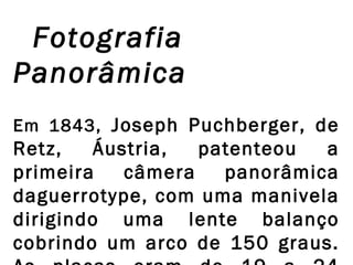 Fotografia
Panorâmica
Em 1843, Joseph Puchberger, de

Retz,
Áustria,
patenteou
a
primeira
câmera
panorâmica
daguerrotype, com uma manivela
dirigindo uma lente balanço
cobrindo um arco de 150 graus.

 