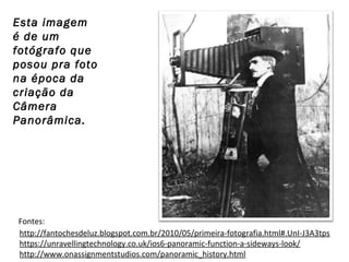 Esta imagem
é de um
fotógrafo que
posou pra foto
na época da
criação da
Câmera
Panorâmica.

Fontes:
http://fantochesdeluz.blogspot.com.br/2010/05/primeira-fotografia.html#.UnI-J3A3tps
https://unravellingtechnology.co.uk/ios6-panoramic-function-a-sideways-look/
http://www.onassignmentstudios.com/panoramic_history.html

 