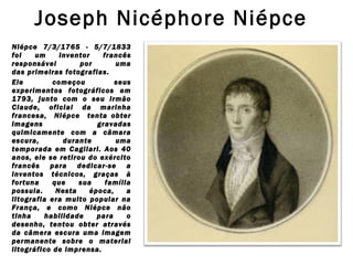 Joseph Nicéphore Niépce 
Niépce 7/3/1765 - 5/7/1833
foi
um
inventor
francês
responsável
por
uma
das primeiras fotografias.
Ele
começou
seus
experimentos fotográficos em
1793, junto com o seu irmão
Claude, oficial da marinha
francesa, Niépce tenta obter
imagens
gravadas
quimicamente com a câmara
escura,
durante
uma
temporada em Cagliari. Aos 40
anos, ele se retirou do exército
francês para dedicar-se a
inventos técnicos, graças à
fortuna
que
sua
família
possuia.
Nesta
época,
a
litografia era muito popular na
França, e como Niépce não
tinha
habilidade
para
o
desenho, tentou obter através
da câmera escura uma imagem
permanente sobre o material
litográfico de imprensa.

 