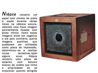 N iépce

recobriu um
papel com cloreto de prata
e expôs durante várias
horas na câmera escura,
obtendo uma fraca imagem
parcialmente fixadas com
ácido nítrico. Como essas
imagens eram em negativo
e ele pelo contrário, queria
imagens
positivas
que
pudessem ser utilizadas
como placa de impressão,
determinou--se a realizar
novas
tentativas Após
alguns
anos,
Niépce
recobriu uma placa de
estanho
com
betume
branco da Judéia que tinha
a
propriedade
de
se
endurecer quando atingido

 