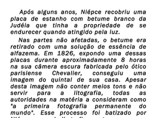  Após alguns anos, Niépce recobriu uma
placa de estanho com betume branco da
Judéia que tinha a propriedade de se
endurecer quando atingido pela luz.
Nas partes não afetadas, o betume era
retirado com uma solução de essência de
alfazema. Em 1826, expondo uma dessas
placas durante aproximadamente 8 horas
na sua câmera escura fabricada pelo ótico
parisiense
Chevalier,
conseguiu
uma
imagem do quintal de sua casa. Apesar
desta imagem não conter meios tons e não
servir
para
a
litografia,
todas
as
autoridades na matéria a consideram como
"a primeira fotografia permanente do
mundo". Esse processo foi batizado por

 