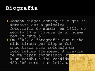  Joseph Niépce conseguiu o que se
acredita ser a primeira
fotografia do mundo, em 1825, do
século 17 a gravura de um homem
com um cavalo.
 Em 2002, a fotografia que tinha
sido tirada por Niépce foi
encontrada numa colecção de
fotografias francesa. A gravura
de um rapaz conduzindo um cavalo
a um estábulo foi vendida por
450.000 euros num leilão.
 