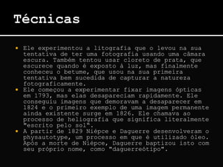  Ele experimentou a litografia que o levou na sua
tentativa de ter uma fotografia usando uma câmara
escura. Também tentou usar cloreto de prata, que
escurece quando é exposto à luz, mas finalmente
conheceu o betume, que usou na sua primeira
tentativa bem sucedida de capturar a natureza
fotograficamente.
 Ele começou a experimentar fixar imagens ópticas
em 1793, mas elas desapareciam rapidamente. Ele
conseguiu imagens que demoravam a desaparecer em
1824 e o primeiro exemplo de uma imagem permanente
ainda existente surge em 1826. Ele chamava ao
processo de heliografia que significa literalmente
"escrito pelo sol“.
 A partir de 1829 Niépce e Daguerre desenvolveram o
physautotype, um processo em que é utilizado óleo.
Após a morte de Niépce, Daguerre baptizou isto com
seu próprio nome, como "daguerreótipo".
 