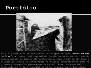 Esta é a foto mais antiga tirada por Niépce de nome “Point de vue
du Gras”. A imagem foi captada da janela do sótão da sua casa de
campo. Apesar da imagem não conter meios tons e não servir para a
litografia, todas as autoridades na matéria consideram-na como "a
primeira fotografia permanente do mundo". Esse processo foi
baptizado por Niépce como Heliografia, gravura com a luz solar.
 