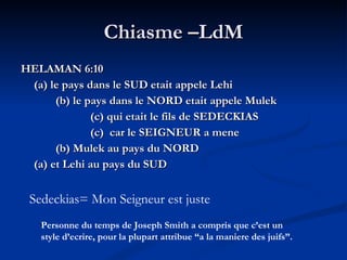 Chiasme –LdM HELAMAN 6:10 (a) le pays dans le SUD etait appele Lehi (b) le pays dans le NORD etait appele Mulek (c) qui etait le fils de SEDECKIAS (c)  car le SEIGNEUR a mene (b) Mulek au pays du NORD (a) et Lehi au pays du SUD Sedeckias= Mon Seigneur est juste Personne du temps de Joseph Smith a compris que c’est un style d’ecrire, pour la plupart attribue “a la maniere des juifs”. 