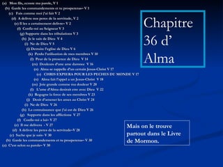 (a)  Mon fils, ecoute ma parole, V 1 (b)  Garde les commandements et tu prospereras– V 1 (c)  Fais comme moi j’ai fait V 2 (d)  A delivre nos peres de la servitude, V 2 (e) Il les a certainement delivre– V 2 (f)  Confie-toi au Seigneur V 3 (g) Supporte dans les tribulations V 3 (h)  Je le sais de Dieu  V 4 (i)  Ne de Dieu V 5 (j) Detruire l’eglise de Dieu V 6 (k)  Perdu l’utilisation de mes membres V 10 (l)  Peur de la presence de Dieu  V 14 (m)  Douleurs d’une ame damnee  V 16 (n)  Alma se rappelle d’un certain Jesus-Christ V 17 (o)  CHRIS EXPIERA POUR LES PECHES DU MONDE V 17 (n)  Alma fait l’appel a un Jesus-Christ  V 18 (m)  Joie grande comme ma douleur V 20 (l)  L’ame d’Alma desirait etre avec Dieu  V 22 (k)  Regagne la force de ses membres V 23 (j)  Desir d’amener les ames au Christ V 24 (i)  Ne de Dieu  V 26 (h)  La connaissance que j’ai est de Dieu V 26 (g)  Supporte dans les afflictions  V 27 (f)  Confie-toi a lui– V 27 (e)  Il me delivera  - V 27 (d)  A delivre les peres de la servitude–V 28 (c)  Sache que je sais- V 30 (b)  Garde les commandements et tu prospereras– V 30 (a)  C’est selon sa parole– V 30 Chapitre 36 d’  Alma Mais on le trouve partout dans le Livre de Mormon. 