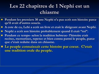 Les 22 chapitres de 1 Nephi est un chiasme Pendant les premiers 30 ans Nephi n’a pas ecrit son histoire parce qu’il avait d’autres soucis.  A cote de ca, Lehi a ecrit un livre et etait le dirigeant avant Nephi. Nephi a ecrit son histoire probablement quand il etait “roi”. Pendant ce temps- selon la tradition hebreue- l’histoire etait recitee, memorisee, repetee et bien connu parmi le peuple, parce que c’etait reduite dans un chiasme. Le peuple connaissait cette histoire par coeur.  C’etait une tradition orale du peuple. 