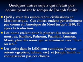 Quelques autres sujets qui n’etait pas connu pendant le temps de Joseph Smith Qu’il y avait des ruines et/ou civilisations en Mesoamerique.  Ces choses etaient generallement pas connu en Amerique du Nord jusqu’a 1840, 11 apres la traduction. Les noms etaient pour la plupart des nouveaux mots, ex. Korihor, Pahoran, Paankhi, Ammon, Manti, plus des noms qui se terminent avec “ihah ou iah.” Les ecrits dans le LdM sont semitique (moyen orient- egyptien, hebreu, etc)  et Joseph Smith ne connaissaient pas ces choses. 