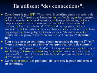 Ils utilisent “des connections”. Considerez le mot  ET :  “ Mais voici, la centième partie des actions de ce peuple, oui, l'histoire des Lamanites  et  des Néphites,  et  leurs guerres,  et  leurs querelles,  et  leurs dissensions,  et  leurs prédications,  et  leurs prophéties,  et  leurs transports par bateau  et  leur construction de bateaux,  et  leur construction de  a temples ,  et  de synagogues,  et  leurs sanctuaires,  et  leur justice,  et  leur méchanceté,  et  leurs meurtres,  et  leurs brigandages,  et  leurs pillages,  et  toutes sortes d'abominations  et  de fornications ne peuvent être contenus dans cet ouvrage. .” Helaman 3:14 Pour etre corrct en semitique, c’etait necessaire de mettre 17 “et.”  Nous aurions utilise une fois“et” et apres beaucoup de commas. “ Et il arriva qu'il partit dans le désert. Et il quitta  sa  maison,  et  le pays de  son  héritage,  et son  or,  et son  argent,  et ses  choses précieuses,  et  ne prit rien d'autre avec lui que  sa  famille,  et  des provisions,  et  des tentes,  et   a partit  dans le désert. .”  Les “ et’s et son’s  (des pronoms) doivent etre la pour etre correct en semitique. 