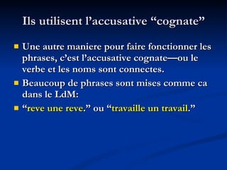 Ils utilisent l’accusative “cognate” Une autre maniere pour faire fonctionner les phrases, c’est l’accusative cognate—ou le verbe et les noms sont connectes. Beaucoup de phrases sont mises comme ca dans le LdM: “ reve une reve .” ou “ travaille un travail .” 