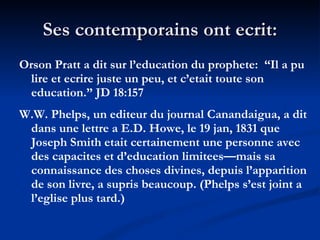 Ses contemporains ont ecrit: Orson Pratt a dit sur l’education du prophete:  “Il a pu lire et ecrire juste un peu, et c’etait toute son education.” JD 18:157 W.W. Phelps, un editeur du journal Canandaigua, a dit dans une lettre a E.D. Howe, le 19 jan, 1831 que Joseph Smith etait certainement une personne avec des capacites et d’education limitees—mais sa connaissance des choses divines, depuis l’apparition de son livre, a supris beaucoup. (Phelps s’est joint a l’eglise plus tard.) 