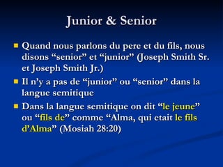Junior & Senior Quand nous parlons du pere et du fils, nous disons “senior” et “junior” (Joseph Smith Sr. et Joseph Smith Jr.) Il n’y a pas de “junior” ou “senior” dans la langue semitique  Dans la langue semitique on dit “ le jeune ” ou “ fils de ” comme “Alma, qui etait  le fils d’Alma ” (Mosiah 28:20) 