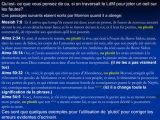 Qu’est- ce que vous pensez de ca, si on traversait le LdM pour jeter un oeil sur les fautes? Ces passages suivants etaient ecrits par Mormon quand il a abrege: Mosiah 7:8   Et il arriva que lorsqu'ils eurent été deux jours en prison, ils furent de nouveau amenés devant le roi, et on détacha leurs liens; et ils se tinrent devant le roi, et il leur fut permis,  ou plutôt  commandé, de répondre aux questions qu'il leur poserait.  Alma 2:34   Et ainsi, il nettoya le terrain,  ou plutôt  la rive, qui était à l'ouest du fleuve Sidon, jetant, dans les eaux de Sidon, les corps des Lamanites qui avaient été tués, afin que son peuple eût ainsi de la place pour traverser et combattre les Lamanites et les Amlicites du côté ouest du fleuve Sidon.  Alma 36:14   Oui, et j'avais assassiné beaucoup de ses enfants,  ou plutôt  les avais entraînés à la destruction; oui, en bref, si grandes avaient été mes iniquités, que la pensée même de retourner en la présence de mon Dieu torturait mon âme d'une horreur inexprimable.  (il ne les a pas vraiment tue) Alma 50:32   Or, voici, le peuple qui était au pays d'Abondance,  ou plutôt  Moroni, craignit qu'ils n'écoutent les paroles de Morianton et ne s'unissent à son peuple, et ainsi, il obtiendrait la possession de ces parties du pays, ce qui créerait une situation lourde de conséquences parmi le peuple de Néphi, oui, conséquences qui conduiraient au renversement de leur  a liberté .  (ici il a change toute la signification de la phrase.) Alma 54:5   Voici, Ammoron, je t'ai écrit quelque peu concernant la guerre que tu as menée contre mon peuple,  ou plutôt  que ton  a frère  a menée contre lui, et que tu es toujours décidé à poursuivre après sa mort. Ces sont que quelques exemples pour l’utilisation de ‘plutot’ pour corriger les erreurs evidentes d’ecrivain. 