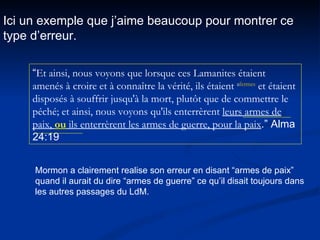 Ici un exemple que j’aime beaucoup pour montrer ce type d’erreur. “ Et ainsi, nous voyons que lorsque ces Lamanites étaient amenés à croire et à connaître la vérité, ils étaient  a fermes  et étaient disposés à souffrir jusqu'à la mort, plutôt que de commettre le péché; et ainsi, nous voyons qu'ils enterrèrent  leurs armes de paix,  ou  ils enterrèrent les armes de guerre, pour la paix .” Alma 24:19 Mormon a clairement realise son erreur en disant “armes de paix” quand il aurait du dire “armes de guerre” ce qu’il disait toujours dans les autres passages du LdM. 