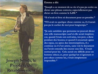 Joseph Smith, le Prophete du Retablissement Emma a dit:  “ Joseph a ce moment de sa vie n‘a pas pu ecrire ou dicter une phrase correcte; especiallement pas dicter un livre comme le LdM.”  “ Il n’avait ni livre ni document pour en prendre.”  “ S’il avait eu quelque chose comme ca, il n’aurait pas pu le cacher de moi pour longtemps.” “ Je suis satisfaite que personne ne pouvait dicter une telle manuscripte sauf si elle serait inspiree; car, quand j’etais son ecrivaine, ton pere a dicte pendant des heures; et quand il retournait apres des repas, ou apres des interromptions, il a continue ou il s’est arrete, sans voir le document ou l’avoir entendu lire encore une fois.  C’etait normal pour lui.  Cela aurait ete diffcile pour un homme educe; et, pour quelqu’un si ignorant et pas educe comme lui, c’etait simplement impossible.” 