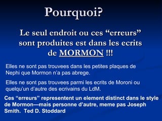 Pourquoi? Le seul endroit ou ces “erreurs” sont produites est dans les ecrits de  MORMON  !!! Elles ne sont pas trouvees dans les petites plaques de Nephi que Mormon n’a pas abrege.  Elles ne sont pas trouvees parmi les ecrits de Moroni ou quelqu’un d’autre des ecrivains du LdM. Ces “erreurs” representent un element distinct dans le style de Mormon—mais personne d’autre, meme pas Joseph Smith.  Ted D. Stoddard 