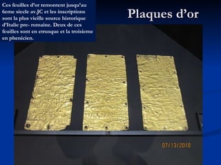 Plaques d’or Ces feuilles d’or remontent jusqu’au 6eme siecle av.JC et les inscriptions sont la plus vieille source historique d’Italie pre- romaine. Deux de ces feuilles sont en etrusque et la troisieme en phenicien. 