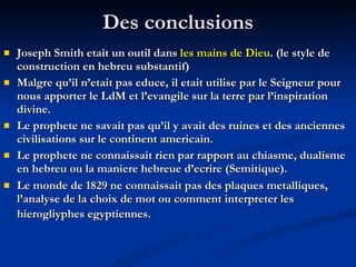 Des conclusions Joseph Smith etait un outil dans  les mains de Dieu . (le style de construction en hebreu substantif) Malgre qu’il n’etait pas educe, il etait utilise par le Seigneur pour nous apporter le LdM et l’evangile sur la terre par l’inspiration divine. Le prophete ne savait pas qu’il y avait des ruines et des anciennes civilisations sur le continent americain. Le prophete ne connaissait rien par rapport au chiasme, dualisme en hebreu ou la maniere hebreue d’ecrire (Semitique). Le monde de 1829 ne connaissait pas des plaques metalliques, l’analyse de la choix de mot ou comment interpreter les hierogliyphes egyptiennes.   