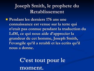 Joseph Smith, le prophete du Retablissement Pendant les derniers 176 ans une connaissance est venue sur la terre qui n’etait pas connue pendant la traduction du LdM, ce qui nous aide d’apprecier la grandeur de cet homme, Joseph Smith, l’evangile qu’il a retabli et les ecrits qu’il nous a donne. C’est tout pour le moment. 