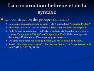 La construction hebreue et de la syntaxe La “construction des groupes nominaux:”  Le groupe nominal consiste de nom + de + nom, donc “ le jardin d’Eden .” “ Le Livre de Moise ” ou “ les enfants d’Israel ” ou “ la main du Seigneur ”. Le LdM suit ce rendu correct d’hebreu en francais dans des descriptions comme “ les plaques d’airain ” ou “ les plaques d’or ”.  Cela nous apporte davantage d’evidence de l’ancienne origine du recit. D’autres exemples:  “ le nom du Christ ”, ou “ la doctrine du Christ ”. Aussi:  “ les betes des champs ”, “ les oiseaux du ciel ,” et “ les poissons de la mer ,”  (D & C 29: 24, 59:16) 