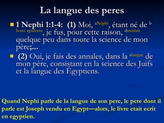 La langue des peres 1 Nephi 1:1-4:  (1)  Moi,  a Néphi , étant né de  b bons   c parents , je fus, pour cette raison,  d instruit  quelque peu dans toute la science de mon père ;...  (2)  Oui, je fais des annales, dans la  a langue  de mon père, consistant en la science des Juifs et la langue des Égyptiens. Quand Nephi parle de la langue de son pere, le pere dont il parle est Joseph vendu en Egypt—alors, le livre etait ecrit en egyptien. 