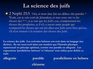 La science des juifs 2 Nephi 25:5  Oui, et mon âme fait ses délices des paroles  a d 'Ésaïe, car je suis sorti de Jérusalem, et mes yeux ont vu les choses des  b Juifs , et je sais que les Juifs, eux, comprennent les choses des prophètes, et il n'y a aucun autre peuple qui comprend les choses qui ont été dites aux Juifs aussi bien qu'eux, s'il n'est instruit à la manière des choses des Juifs.  La science des juifs:  Les ecrivains hebreux ont ecrit dans un langage tres distinct.  Ils ont aussi ecrit dans une maniere que l’histoire physique representait un principe spirituel, comme une parable ou allegorie.  Les expressions ‘parallelisme hebreue’ et ‘chiasme‘ sont utilise pour definir ce style. allegorie parable parallelisme en hebreu chiasme 
