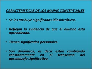 CARACTERÍSTICAS DE LOS MAPAS CONCEPTUALES
• Se les atribuye significados idiosincráticos.
• Reflejan la evidencia de que el alumno esta
aprendiendo.
• Tienen significados personales.
• Son dinámicos, es decir están cambiando
constantemente en el transcurso del
aprendizaje significativo.
 