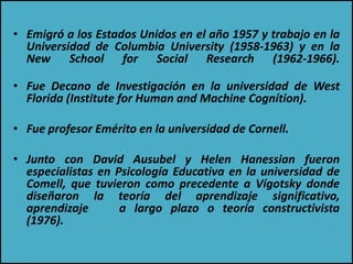 • Emigró a los Estados Unidos en el año 1957 y trabajo en la
Universidad de Columbia University (1958-1963) y en la
New School for Social Research (1962-1966).
• Fue Decano de Investigación en la universidad de West
Florida (Institute for Human and Machine Cognítion).
• Fue profesor Emérito en la universidad de Cornell.
• Junto con David Ausubel y Helen Hanessian fueron
especialistas en Psicología Educativa en la universidad de
Comell, que tuvieron como precedente a Vígotsky donde
diseñaron la teoría del aprendizaje significativo,
aprendizaje a largo plazo o teoría constructivista
(1976).
 