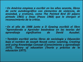 • En América empieza a escribir en los años sesenta, libros
de corte autobiográfico con elementos de violencia, de
ansiedad, y erotismo, como The Painted Bird (El pájaro
pintado 1965) y Steps (Pasos 1968) que le otorgan el
reconocimiento de la crítica.
• En el año de 1988 junto a D Gowing escribió el libro
"Aprendiendo a Aprender basándose en las teorías del
aprendizaje significativo de David Ausubel.
• También escribió varios libros de sociología y Educación
bajo el nombre de Joseph Novak como: Leaming, Creating
and using Knowledge Concept (Conocimiento y aprendizaje
197Í), Theory of education (Teoría y práctica de la
educación 1977).
 