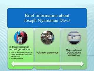 Brief information about
Joseph Nyamanue Davis
In this presentation
you will get to know:
• Who is Joseph Nyamanue
Davis and his educational
background
• Job experience
Volunteer experience
Major skills and
organizational
experience
 