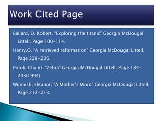 Ballard, D. Robert. “Exploring the titanic” Georgia McDougal
  Littell. Page 100-114.
Henry.O. “A retrieved reformation” Georgia McDougal Littell.
  Page 228-236.
Potok, Chaim. “Zebra” Georgia McDougal Littell. Page 184-
  203(1994)

Wimbish, Eleanor. “A Mother’s Word” Georgia McDougal Littell.
  Page 212-213.
 