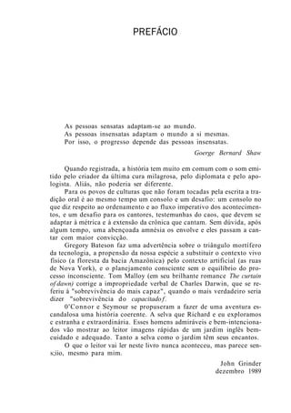 PREFÁCIO
As pessoas sensatas adaptam-se ao mundo.
As pessoas insensatas adaptam o mundo a si mesmas.
Por isso, o progresso depende das pessoas insensatas.
Goerge Bernard Shaw
Quando registrada, a história tem muito em comum com o som emi-
tido pelo criador da última cura milagrosa, pelo diplomata e pelo apo-
logista. Aliás, não poderia ser diferente.
Para os povos de culturas que não foram tocadas pela escrita a tra-
dição oral é ao mesmo tempo um consolo e um desafio: um consolo no
que diz respeito ao ordenamento e ao fluxo imperativo dos acontecimen-
tos, e um desafio para os cantores, testemunhas do caos, que devem se
adaptar à métrica e à extensão da crônica que cantam. Sem dúvida, após
algum tempo, uma abençoada amnésia os envolve e eles passam a can-
tar com maior convicção.
Gregory Bateson faz uma advertência sobre o triângulo mortífero
da tecnologia, a propensão da nossa espécie a substituir o contexto vivo
físico (a floresta da bacia Amazônica) pelo contexto artificial (as ruas
de Nova York), e o planejamento consciente sem o equilíbrio do pro-
cesso inconsciente. Tom Malloy (em seu brilhante romance The curtain
of dawn) corrige a impropriedade verbal de Charles Darwin, que se re-
feriu à "sobrevivência do mais capaz", quando o mais verdadeiro seria
dizer "sobrevivência do capacitado f.
0'Connor e Seymour se propuseram a fazer de uma aventura es-
candalosa uma história coerente. A selva que Richard e eu exploramos
c estranha e extraordinária. Esses homens admiráveis e bem-intenciona-
dos vão mostrar ao leitor imagens rápidas de um jardim inglês bem-
cuidado e adequado. Tanto a selva como o jardim têm seus encantos.
O que o leitor vai ler neste livro nunca aconteceu, mas parece sen-
s;iio, mesmo para mim.
John Grinder
dezembro 1989
 