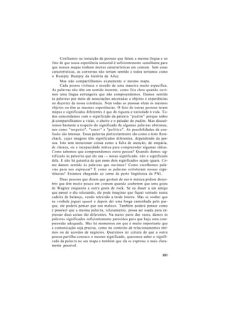 Confiamos na instuição de pessoas que falam a mesma língua e no
fato de que nossa experiência sensorial é suficientemente semelhante para
que nossos mapas tenham muitas características em comum. Sem essas
características, as conversas não teriam sentido e todos seríamos como
o Humpty Dumpty da história de Alice.
Mas não compartilhamos exatamente o mesmo mapa.
Cada pessoa vivência o mundo de uma maneira muito específica.
As palavras não têm um sentido inerente, como fica claro quando ouvi-
mos uma língua estrangeira que não compreendemos. Damos sentido
às palavras por meio de associações ancoradas a objetos e experiências
no decorrer da nossa existência. Nem todas as pessoas vêem os mesmos
objetos ou têm as mesmas experiências. O fato de outras pessoas terem
mapas e significados diferentes é que dá riqueza e variedade à vida. To-
dos concordamos com o significado da palavra "pudim" porque todos
já compartilhamos a visão, o cheiro e o paladar do pudim. Mas discuti-
remos bastante a respeito do significado de algumas palavras abstratas,
tais como "respeito", "amor" e "política". As possibilidades de con-
fusão são imensas. Essas palavras particularmente são como o teste Rors-
chach, cujas imagens têm significados diferentes, dependendo da pes-
soa. Isto sem mencionar coisas como a falta de atenção, de empatia,
de clareza, ou a incapacidade mútua para compreender algumas idéias.
Como sabemos que compreendemos outra pessoa? Quando damos sig-
nificado às palavras que ela usa — nosso significado, não o significado
dela. E não há garantia de que esses dois significados sejam iguais. Co-
mo damos sentido às palavras que ouvimos? Como escolhemos pala-
vras para nos expressar? E como as palavras estruturam nossas expe-
riências? Estamos chegando ao cerne da parte lingüística da PNL.
Duas pessoas que dizem que gostam de ouvir música podem desco-
brir que têm muito pouco em comum quando souberem que uma gosta
de Wagner enquanto a outra gosta de rock. Se eu disser a um amigo
que passei o dia relaxando, ele pode imaginar que fiquei sentado numa
cadeira de balanço, vendo televisão a tarde inteira. Mas se souber que
na verdade joguei squash e depois dei uma longa caminhada pelo par-
que, ele poderá pensar que sou maluco. Também poderá pensar como
é possível que a mesma palavra, relaxamento, possa ser usada para ex-
pressar duas coisas tão diferentes. Na maior parte das vezes, damos às
palavras significados suficientemente parecidos para que haja uma com-
preensão adequada. Mas há momentos em que é muito importante que
a comunicação seja precisa, como no contexto de relacionamentos ínti-
mos ou de acordos de negócios. Queremos ter certeza de que a outra
pessoa partilha conosco o mesmo significado, queremos saber o signifi-
cado da palavra no seu mapa e também que ela se expresse o mais clara-
mente possível.
103
 