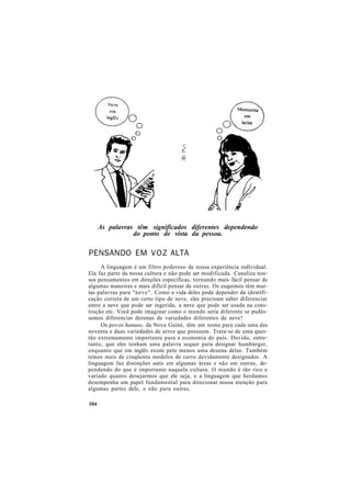 As palavras têm significados diferentes dependendo
do ponto de vista da pessoa.
PENSANDO EM VOZ ALTA
A linguagem é um filtro poderoso de nossa experiência individual.
Ela faz parte da nossa cultura e não pode ser modificada. Canaliza nos-
sos pensamentos em direções específicas, tornando mais fácil pensar de
algumas maneiras e mais difícil pensar de outras. Os esquimós têm mui-
tas palavras para "neve". Como a vida deles pode depender da identifi-
cação correta de um certo tipo de neve, eles precisam saber diferenciar
entre a neve que pode ser ingerida, a neve que pode ser usada na cons-
trução etc. Você pode imaginar como o mundo seria diferente se pudés-
semos diferenciar dezenas de variedades diferentes de neve?
Os povos hanuoo, da Nova Guiné, têm um nome para cada uma das
noventa e duas variedades de arroz que possuem. Trata-se de uma ques-
tão extremamente importante para a economia do país. Duvido, entre-
tanto, que eles tenham uma palavra sequer para designar hambúrger,
enquanto que em inglês existe pelo menos uma dezena delas. Também
temos mais de cinqüenta modelos de carro devidamente designados. A
linguagem faz distinções sutis em algumas áreas e não em outras, de-
pendendo do que é importante naquela cultura. O mundo é tão rico e
variado quanto desejarmos que ele seja, e a linguagem que herdamos
desempenha um papel fundamental para direcionar nossa atenção para
algumas partes dele, e não para outras.
104
 