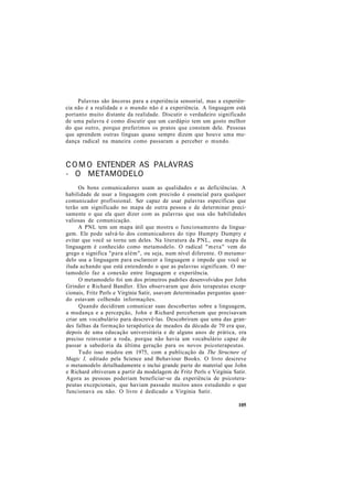 Palavras são âncoras para a experiência sensorial, mas a experiên-
cia não é a realidade e o mundo não é a experiência. A linguagem está
portanto muito distante da realidade. Discutir o verdadeiro significado
de uma palavra é como discutir que um cardápio tem um gosto melhor
do que outro, porque preferimos os pratos que constam dele. Pessoas
que aprendem outras línguas quase sempre dizem que houve uma mu-
dança radical na maneira como passaram a perceber o mundo.
COMO ENTENDER AS PALAVRAS
- O METAMODELO
Os bons comunicadores usam as qualidades e as deficiências. A
habilidade de usar a linguagem com precisão é essencial para qualquer
comunicador profissional. Ser capaz de usar palavras específicas que
terão um significado no mapa de outra pessoa e de determinar preci-
samente o que ela quer dizer com as palavras que usa são habilidades
valiosas de comunicação.
A PNL tem um mapa útil que mostra o funcionamento da lingua-
gem. Ele pode salvá-lo dos comunicadores do tipo Humpty Dumpty e
evitar que você se torne um deles. Na literatura da PNL, esse mapa da
linguagem é conhecido como metamodelo. O radical "meta" vem do
grego e significa "para além", ou seja, num nível diferente. O metamo-
delo usa a linguagem para esclarecer a linguagem e impede que você se
iluda achando que está entendendo o que as palavras significam. O me-
tamodelo faz a conexão entre linguagem e experiência.
O metamodelo foi um dos primeiros padrões desenvolvidos por John
Grinder e Richard Bandler. Eles observaram que dois terapeutas excep-
cionais, Fritz Perls e Virgínia Satir, usavam determinadas perguntas quan-
do estavam colhendo informações.
Quando decidiram comunicar suas descobertas sobre a linguagem,
a mudança e a percepção, John e Richard perceberam que precisavam
criar um vocabulário para descrevê-las. Descobriram que uma das gran-
des falhas da formação terapêutica de meados da década de 70 era que,
depois de uma educação universitária e de alguns anos de prática, era
preciso reinventar a roda, porque não havia um vocabulário capaz de
passar a sabedoria da última geração para os novos psicoterapeutas.
Tudo isso mudou em 1975, com a publicação da The Structure of
Magic I, editado pela Science and Behaviour Books. O livro descreve
o metamodelo detalhadamente e inclui grande parte do material que John
e Richard obtiveram a partir da modelagem de Fritz Perls e Virgínia Satir.
Agora as pessoas poderiam beneficiar-se da experiência de psicotera-
peutas excepcionais, que haviam passado muitos anos estudando o que
funcionava ou não. O livro é dedicado a Virgínia Satir.
105
 