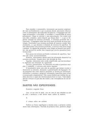 Para entender o metamodelo, instrumento que permite compreen-
der mais profundamente o que as pessoas dizem, precisamos observar
como os pensamentos são traduzidos em palavras. A linguagem não con-
segue acompanhar a velocidade, a variedade e a sensibilidade de nosso
pensamento. Chega no máximo a uma aproximação. Um orador terá
uma idéia completa e plena daquilo que deseja dizer — o que os lin-
güistas chamam de estrutura profunda. A estrutura profunda não é
consciente. A linguagem existe num nível muito profundo da nossa neu-
rologia. Encurtamos essa estrutura profunda de maneira a poder falar
claramente, e o que dizemos é chamado de estrutura de superfície. Se
não reduzíssemos essa estrutura profunda, a conversa seria muito longa
e pedante. Se alguém lhe perguntar como chegar ao hospital mais próxi-
mo, não gostará de receber uma resposta que envolva gramática trans-
formacional.
Para passar da estrutura profunda à estrutura de superfície, faze-
mos três coisas inconscientemente.
Primeiro, selecionamos apenas parte da informação disponível na
estrutura profunda. Grande parte será deixada de fora.
Segundo, oferecemos uma versão simplificada, que inevitavelmen-
te implicará uma distorção do significado.
Terceiro, generalizamos. Se falássemos de todas as possíveis exce-
ções e condições, a conversa seria muito maçante.
O metamodelo inclui uma série de questões que tentam reverter e
demonstrar as omissões, distorções e generalizações da linguagem. Es-
sas perguntas têm como objetivo preencher as lacunas de informação,
reformular a estrutura e propiciar informações específicas para tornar
a comunicação compreensível. Vale a pena lembrar que nenhum dos pa-
drões descritos a seguir são intrinsecamente bons ou ruins. Tudo depen-
derá do contexto no qual eles são usados e das conseqüências de sua uti-
lização.
SUJEITOS NÃO ESPECIFICADOS
Examine a seguinte frase:
Lara, de sete anos de idade, caiu em cima de uma almofada na sala
de estar e machucou a mão direita numa cadeira de madeira.
E:
A criança sofreu um acidente.
Embora as frases signifiquem a mesma coisa, a primeira contém
muito mais informações. Partindo da primeira frase, podemos chegar
107
 