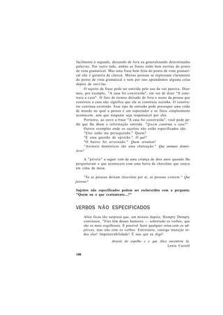 facilmente à segunda, deixando de fora ou generalizando determinadas
palavras. Por outro lado, ambas as frases estão bem escritas do ponto
de vista gramatical. Mas uma frase bem feita do ponto de vista gramati-
cal não é garantia de clareza. Muitas pessoas se expressam claramente
do ponto de vista gramatical e nem por isso aprendemos alguma coisa
depois de ouvi-las.
O sujeito da frase pode ser omitido pelo uso da voz passiva. Dize-
mos, por exemplo, "A casa foi construída", em vez de dizer "X cons-
truiu a casa". O fato de termos deixado de fora o nome da pessoa que
construiu a casa não significa que ela se construiu sozinha. O constru-
tor continua existindo. Esse tipo de omissão pode pressupor uma visão
de mundo no qual a pessoa é um espectador e os fatos simplesmente
acontecem, sem que ninguém seja responsável por eles.
Portanto, ao ouvir a frase "A casa foi construída", você pode pe-
dir que lhe dêem a informação omitida. "Quem construiu a casa?"
Outros exemplos onde os sujeitos não estão especificados são:
"Eles estão me perseguindo." Quem?
"É uma questão de opinião." O quê?
"O bairro foi arruinado." Quem arruinou?
"Animais domésticos são uma chateação." Que animais domés-
ticos?
A "pérola" a seguir vem de uma criança de dois anos quando lhe
perguntaram o que acontecera com uma barra de chocolate que estava
em cima da mesa.
"Se as pessoas deixam chocolate por aí, as pessoas comem." Que
pessoas?
Sujeitos não especificados podem ser esclarecidos com a pergunta:
"Quem ou o que exatamente...?"
VERBOS NÃO ESPECIFICADOS
Alice ficou tão surpresa que, um minuto depois, Humpty Dumpty
continuou. "Eles têm desses humores — sobretudo os verbos, que
são os mais orgulhosos. É possível fazer qualquer coisa com os ad-
jetivos, mas não com os verbos. Entretanto, consigo manejar to-
dos eles! Impenetrabilidade! É isso que eu digo!
Através do espelho e o que Alice encontrou lá,
Lewis Carroll
108
 