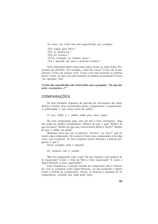 Às vezes, um verbo não está especificado, por exemplo:
"Ele viajou para Paris."
"Ela se machucou."
"Ela me ajudou."
"Estou tentando me lembrar disso."
"Vá e aprenda isso para a próxima semana."
Seria importante saber como essas coisas foram ou serão feitas. Pre-
cisamos do advérbio. Por exemplo, como ele viajou? Como ela se ma-
chucou? Como ela ajudou você? Como você está tentando se lembrar
disso? (Aliás, do que você está tentando se lembrar exatamente?) Como
vou aprender isso?
Verbos não especificados são esclarecidos com a pergunta: "De que ma-
neira exatamente...?"
COMPARAÇÕES
Os dois exemplos seguintes de omissão de informação são seme-
lhantes e muitas vezes encontrados juntos: julgamentos e comparações.
A publicidade é uma ótima fonte de ambos.
O novo Fluffo é o melhor sabão para lavar roupas.
Há uma comparação aqui, mas ela não é feita claramente. Algo
não pode ser melhor isoladamente. Melhor do que o quê? Melhor do
que era antes? Melhor do que seus concorrentes Buffo e Duffo? Melhor
do que o sabão em pedra?
Qualquer frase que use as palavras "melhor" ou "pior" está fa-
zendo uma comparação. Só é possível fazer uma comparação se há algo
com o que comparar. Se esse elemento estiver faltando, é preciso per-
guntar o que é.
Outro exemplo seria o seguinte:
Eu organizei mal a reunião.
Mal em comparação com o quê? De que maneira você poderia tê-
la organizado? Como o João da Silva a teria organizado? E como o
Super-Homem a teria organizado?
Com freqüência, a metade omitida da comparação não é realista.
Se você se comparar como Super-Homem, vai sair perdendo e depois
omitir o padrão de comparação. Assim, só manterá a sensação de in-
competência, achando que nada pode fazer.
109
 