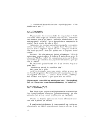 As comparações são esclarecidas com a seguinte pergunta: "Com-
parado com o quê...?"
JULGAMENTOS
Os julgamentos são os maiores aliados das comparações. Se Fluffo
é "o melhor sabão em pó que o dinheiro pode comprar", seria interes-
sante saber de quem é essa opinião. Do diretor administrativo da em-
presa que fabrica o Fluffo? Trata-se do resultado de uma pesquisa de
opinião? Ou da opinião do João da Silva?
Julgamentos não precisam necessariamente englobar comparações,
embora com freqüência o façam. Se alguém disser: "Sou uma pessoa
egoísta", pode-se perguntar: "Quem disse?" Se a resposta for "Eu!",
você poderá perguntar: "Por quais padrões você se julga uma pessoa
egoísta?"
Portanto, é útil saber quem está fazendo o julgamento. Talvez ele
tenha origem numa recordação de infância. E quais são as razões do
julgamento? São boas razões? São suas razões ou razões que lhe foram
impostas? Será que a validade desse julgamento não expirou, agora que
você já é adulto?
Os julgamentos geralmente vêm atrás de um advérbio. Veja a se-
guinte frase:
"Obviamente, que ele é o candidato ideal".
Para quem isto é óbvio?
Advérbios terminados mente quase sempre omitem a pessoa que
está fazendo o julgamento. Se substituirmos a frase que começa por Cla-
ramente por "É óbvio que...", a comissão ficará evidente. A afirmação
deve ser óbvia para alguém. (E para quem ela é tão clara?)
Julgamentos são esclarecidos com a seguinte pergunta: "Quem está emi-
tindo esse julgamento e em que bases esse julgamento está sendo feito?"
SUBSTANTIVAÇÕES
Esse padrão ocorre quando um verbo que descreve um processo con-
tínuo é transformado em substantivo. Os lingüistas chamam a isso subs-
tantivação. Leia a frase a seguir e reflita sobre seu significado:
O ensino e a disciplina, aplicados com respeito e firmeza são essen-
ciais para o processo da educação.
É uma frase perfeita do ponto de vista gramatical, mas contém uma
substantivação (em itálico) em praticamente todas as palavras. Se um
110
 